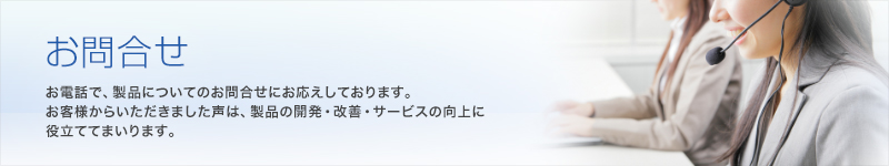 お問合せ お電話で、製品についてのお問合せにお答えしております。また、インターネットでのご意見・お問合せをお受けしております。お客様からいただきました声は、製品の開発・改善・サービスの向上に役立ててまいります。