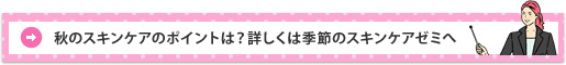 秋のスキンケアのポイントは?詳しくは季節のスキンケアゼミへ