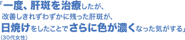 「一度、肝斑を治療したが、改善しきれずわずかに残った肝斑が、日焼けをしたことでさらに色が濃くなった気がする」(30代女性)