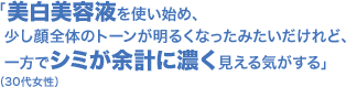 「美白美容液を使い始め、少し顔全体のトーンが明るくなったみたいだけれど、一方でシミが余計に濃く見える気がする」(30代女性)