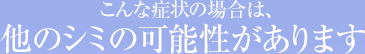 こんな症状の場合は、他のシミの可能性があります
