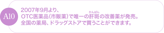 2007年9月より、OTC医薬品(市販薬)で唯一の肝斑の改善薬が発売。全国の薬局、ドラッグストアで買うことができます。