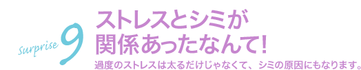 サプライズ9 ストレスとシミが関係あったなんて!過度のストレスは太るだけじゃなくて、シミの原因にもなります。