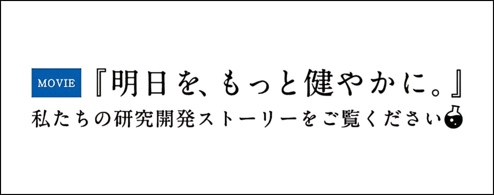 MOVIE『明日を、もっと健やかに。』私たちの研究開発ストーリーをご覧ください