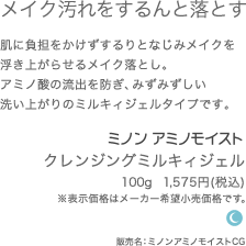 肌にやさしいミルキータイプ 肌に負担をかけずするりとなじみメイクを浮き上がらせるメイク落とし。うるおいを奪わない、みずみずしいミルキィジェルタイプです。 ミノンアミノモイスト クレンジングミルキィジェル 100g  1,500円(希望小売価格) 販売名：ミノンアミノモイストCG