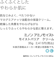 ふくふくとしたやわらか肌に　肌なじみよく、べたつかないマカデミアナッツ油配合の保湿クリーム。乾燥した角質をやわらげながらしっとりふっくらやわらかな肌に整えます。　モイストバリア　クリーム35g  2,415円(税込)