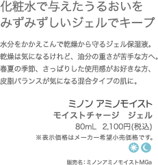 角質層にたっぷりのうるおいをキープ　水分をかかえこんで乾燥から守るジェル保湿液。ぷるんとみずみずしいジェルが肌になじみ、なめらかに整えます。　モイストチャージ　ジェル80mL  2,100円(税込)