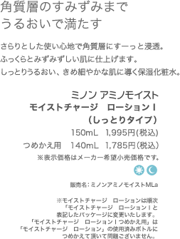角質層のすみずみまでうるおいで満たす　さらっと、みずみずしい使い心地のローション。角質層にすーっと浸透して、内側からふっくらとしたうるおいのあるもち肌に整えます。　ミノンアミノモイストモイストチャージ　ローション150ml  1,995円(税込)