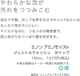 肌にやさしいミルキータイプ 肌に負担をかけずするりとなじみメイクを浮き上がらせるメイク落とし。うるおいを奪わない、みずみずしいミルキィジェルタイプです。 ミノンアミノモイスト クレンジングミルキィジェル 100g  1,500円(希望小売価格) 販売名：ミノンアミノモイストCG