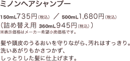 ミノンヘアシャンプー 150mL 735円（税込）／500mL 1,680円（税込）（詰め替え用 360mL 945円（税込））※表示価格はメーカー希望小売価格です。髪や頭皮のうるおいを守りながら、汚れはすっきり。洗いあがりもかさつかず、しっとりした髪に仕上げます。