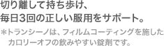 切り離して持ち歩け、毎日3回の正しい服用をサポート。 *トランシーノは、フィルムコーティングを施したカロリーオフの飲みやすい錠剤です。