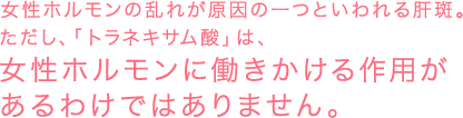 女性ホルモンの乱れが原因の一つといわれる肝斑。ただし、「トラネキサム酸」は、女性ホルモンに働きかける作用があるわけではありません。