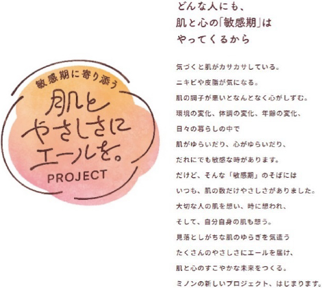 敏感期に寄り添う　肌とやさしさにエールを。PROJECT　どんな人にも、肌と心の「敏感期」はやってくるから　気づくと肌がカサカサしている。ニキビや皮脂が気になる。肌の調子が悪いとなんとなく心がしずむ。環境の変化、体調の変化、年齢の変化、日々の暮らしの中で肌がゆらいだり、心がゆらいだり、だれにでも敏感な時があります。だけど、そんな「敏感期」のそばにはいつも、肌の数だけやさしさがありました。大切な人の肌を想い、時に想われ、そして、自分自身の肌も想う。見落としがちな肌のゆらぎを気遣うたくさんのやさしさにエールを届け、肌と心のすこやかな未来をつくる。ミノンの新しいプロジェクト、はじまります。