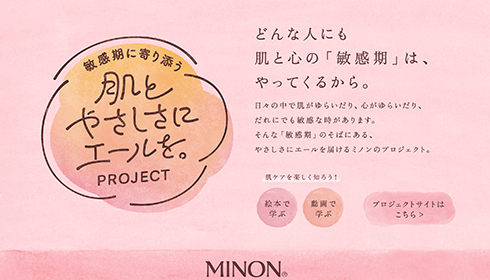 どんな人にも肌と心の「敏感期」は、やってくるから。 日々の中で肌がゆらいだり、心がゆらいだり、だれにも敏感な時があります。 そんな「敏感期」のそばにある、やさしさにエールを届けるミノンのプロジェクト。 肌ケアを楽しく知ろう！絵本で学ぶ 動画で学ぶ プロジェクトサイトはこちら　新しいウインドウで開く
