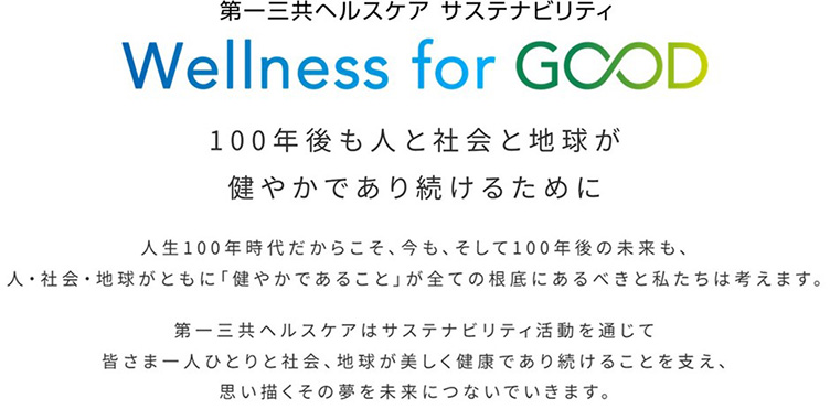 第一三共ヘルスケア サステナビリティ Wellness for GOOD 100年後も人と社会と地球が健やかであり続けるために 人生100年時代だからこそ、今も、そして100年後の未来も、人・社会・地球がともに「健やかであること」が全ての根底にあるべきと私たちは考えます。 第一三共ヘルスケアはサステナビリティ活動を通じて皆さま一人ひとりと社会、地球が美しく健康であり続けることを支え、思い描くその夢を未来につないでいきます。