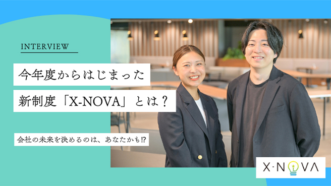 INTERVIEW 今年度からはじまった新制度「X-NOVA」とは？ 会社の未来を決めるのは、あなたかも！？