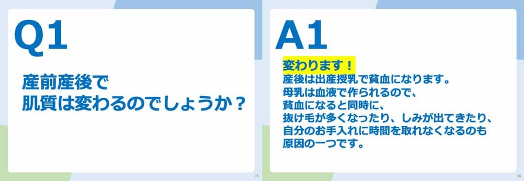 Q1.産前産後で肌質は変わるのでしょうか? A1.変わります!産後は出産授乳で貧血になります。 母乳は血液で作られるので、貧血になると同時に、抜け毛が多くなったり、しみが出てきたり、自分のお手入れに時間を取れなくなるのも原因の一つです。