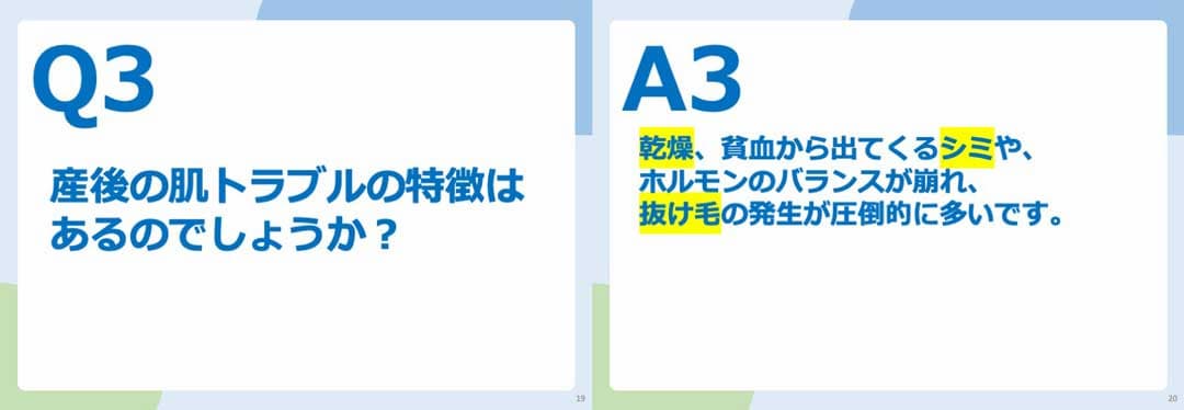 Q3.産後の肌トラブルの特徴はあるのでしょうか? A3.乾燥、貧血から出てくるシミや、ホルモンのバランスの崩れ、抜け毛の発生が圧倒的に多いです。