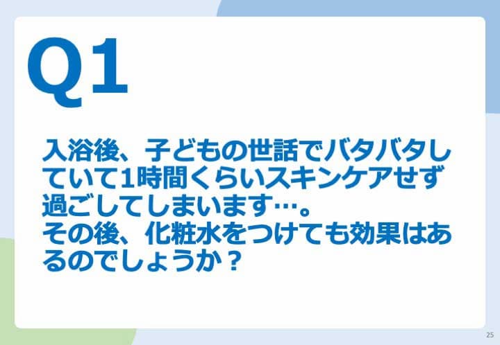 Q1.入浴後、子どもの世話でバタバタしていて1時間くらいスキンケアせず過ごしてしまいます。 その後、化粧水をつけても効果はあるのでしょうか?