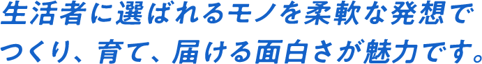 生活者に選ばれるモノを柔軟な発想でつくり、育て、届ける面白さが魅力です。