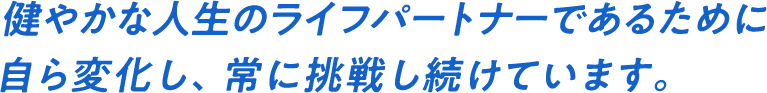 健やかな人生のライフパートナーであるために自ら変化し、常に挑戦し続けています。