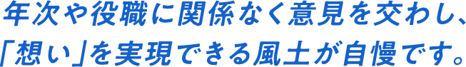 年次や役職に関係なく意見を交わし、｢想い｣を実現できる風土が自慢です。