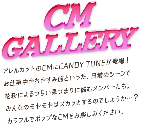 CM GALLERY アレルカットのCMにCANDY TUNEが登場!お仕事中やおやすみ前といった、日常のシーンで花粉によるつらい鼻づまりに悩むメンバーたち。みんなのモヤモヤはスカッとするのでしょうか …?カラフルでポップなCMをお楽しみください。