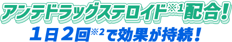 アンテドラッグステロイド※1配合！ 1日2回で効果が持続