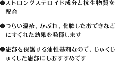 ストロングステロイド成分と抗生物質を配合 / つらい湿疹、かぶれ、化膿したおできなどにすぐれた効果を発揮します / 患部を保護する油性基剤なので、じゅくじゅくした患部にもおすすめです