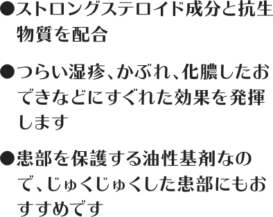 ストロングステロイド成分と抗生物質を配合 / つらい湿疹、かぶれ、化膿したおできなどにすぐれた効果を発揮します / 患部を保護する油性基剤なので、じゅくじゅくした患部にもおすすめです