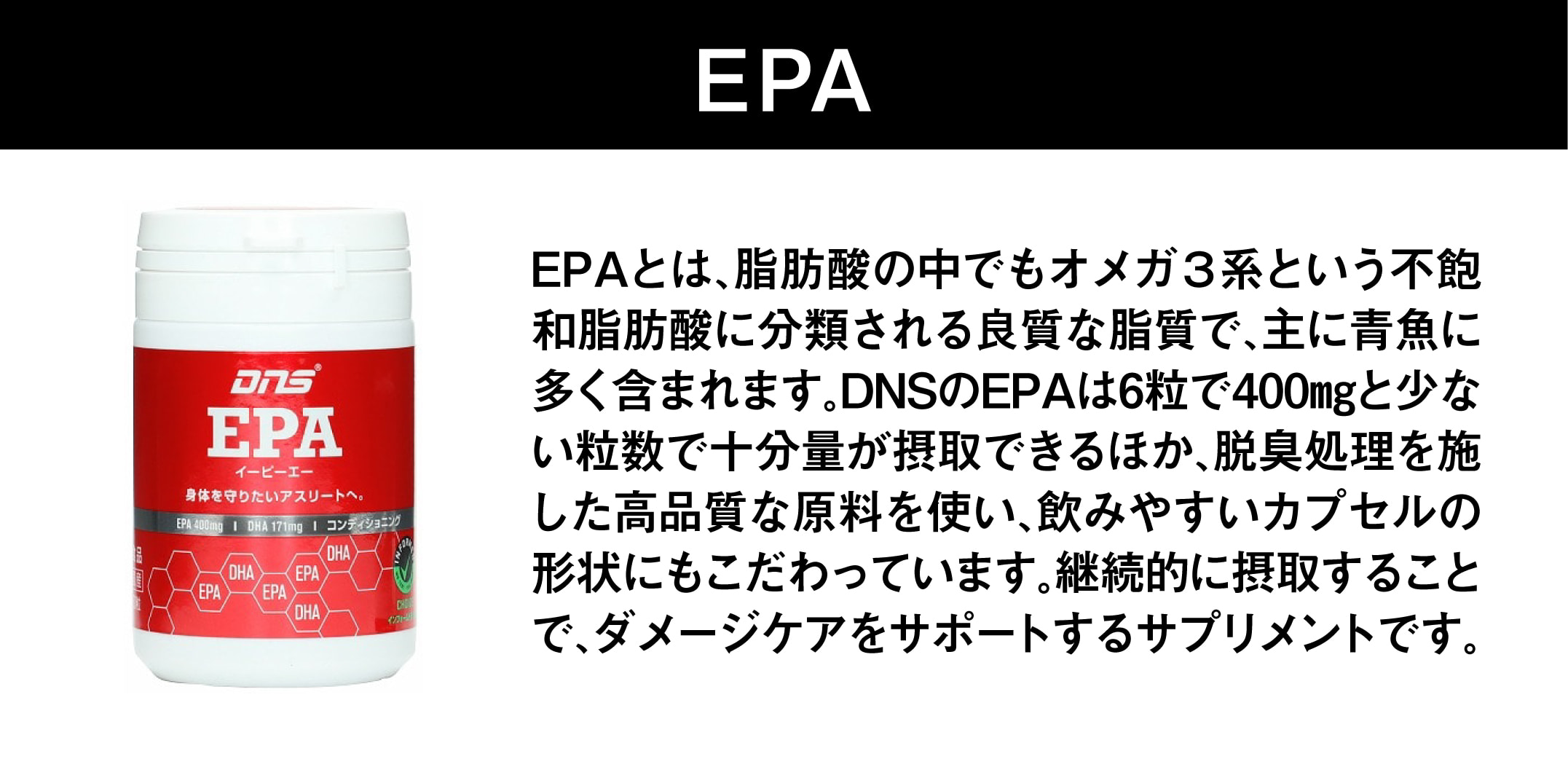 EPA。EPAとは、脂肪酸の中でもオメガ3系という不飽和脂肪酸に分類される良質な脂質で、主に青魚に多く含まれます。DNSのEPAは6粒で400mgと少ない粒数で十分量が摂取できるほか、脱臭処理を施した高品質な原料を使い、飲みやすいカプセルの形状にもこだわっています。継続的に摂取することで、ダメージケアをサポートするサプリメントです。