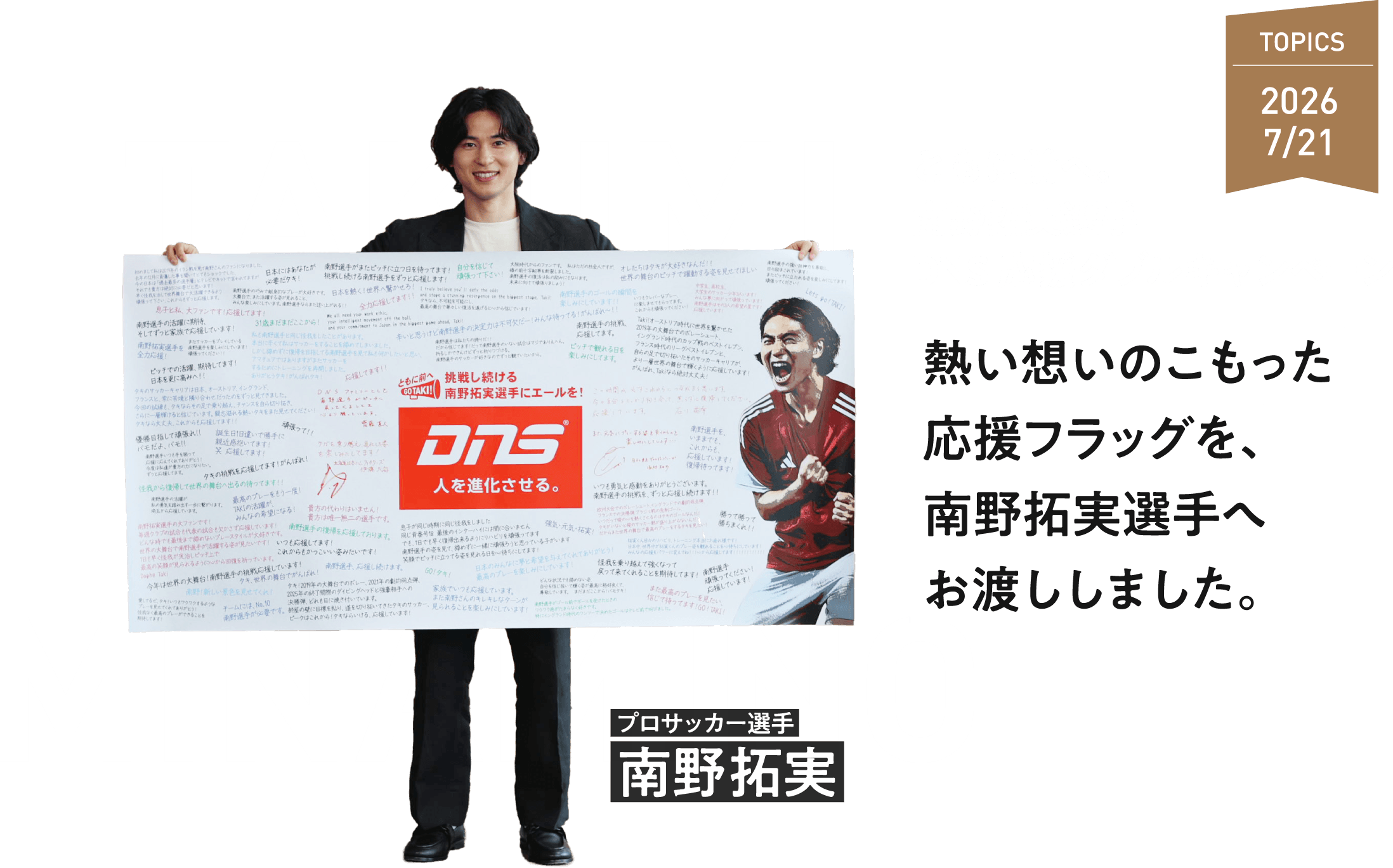 TAKUMI MINAMINO プロサッカー選手 南野拓実 ともに前へ。 南野拓実選手 DNS応援ダブルキャンペーン 熱い想いのこもった応援フラッグを、南野拓実選手へお渡ししました。