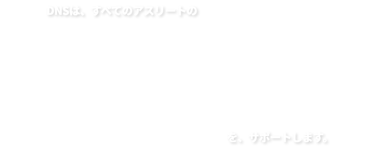 DNSは、すべてのアスリートの「なりたい。挑戦したい。勝ちたい。」を、サポートします。