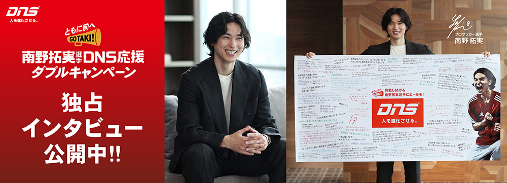 ともに前へ！南野拓実選手 DNS応援ダブルキャンペーン 独占インタビュー公開中!!