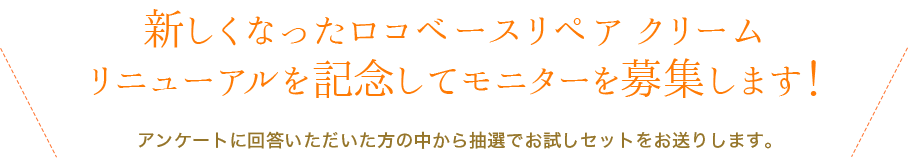 新しくなったロコベースリペア クリームリニューアルを記念してモニターを募集します！ アンケートに回答いただいた方の中から抽選でお試しセットをお送りします。