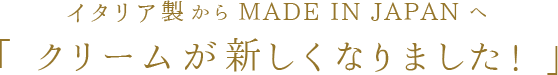 イタリア製からMADE IN JAPANへ クリームが新しくなりました!