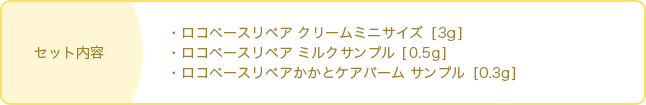 セット内容・ロコベースリペア クリームミニサイズ [3g] ・ロコベースリペア ミルクサンプル [0.5g] ・ロコベースリペアかかとケアバーム サンプル  [0.3g]