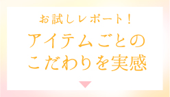 お試しレポート！ アイテムごとのこだわりを実感