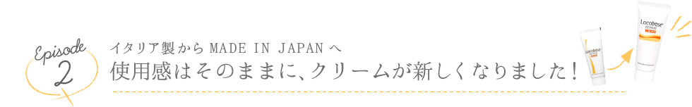 Episode2 イタリア製からMADE IN JAPANへ 使用感はそのままに、クリームが新しくなりました!