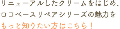 リニューアルしたクリームをはじめ、ロコベースリペアシリーズの魅力をもっと知りたい方はこちら！