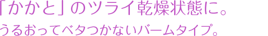  「かかと」のツライ乾燥状態に。うるおってベタつかないバームタイプ。