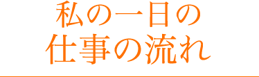 私の１日の仕事の流れ