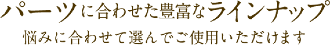 パーツに合わせた豊富なラインナップ悩みに合わせて選んでご使用いただけます♪