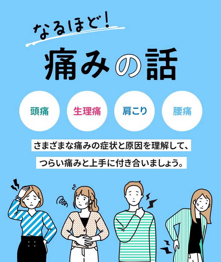 なるほど！ 痛みの話 頭痛 生理痛 肩こり 腰痛 さまざまな痛みの症状と原因を理解して、 つらい痛みと上手に付き合いましょう。