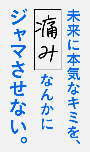 未来に本気なキミを、痛みなんかにジャマさせない。