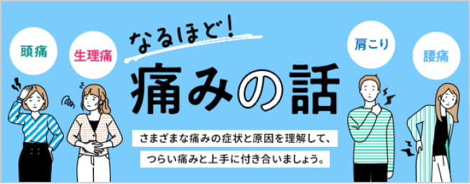 頭痛 生理痛 肩こり 腰痛 なるほど！ 痛みの話 さまざまな痛みの症状と原因を理解して、つらい痛みと上手につきあいましょう。