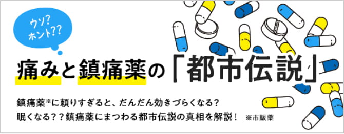 ウソ？ ホント？ 痛みと鎮痛薬の「都市伝説」 鎮痛薬※に頼りすぎると、だんだん効きづらくなる？眠くなる？？鎮痛薬にまつわる都市伝説の真相を解説！ ※市販薬