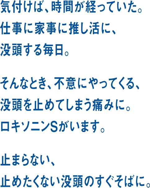 気づけば、時間が経っていた。仕事に家事に推し活に、没頭する毎日。そんなとき、不意にやってくる、没頭を止めてしまう痛みに。ロキソニンSがいます。止まらない、止めたくない没頭のすぐそばに。