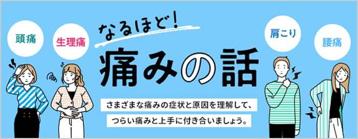 なるほど！痛みの話 頭痛、生理痛、肩こり、腰痛、さまざまな痛みの症状と原因を理解して、つらい痛みと上手に付き合いましょう。（なるほど！痛みの話のページに移動する）