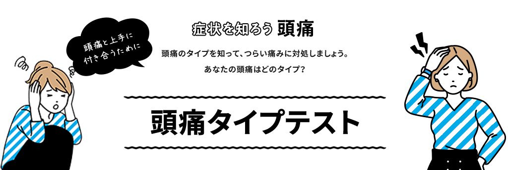 頭痛と上手に 付き合うために 症状を知ろう 頭痛 頭痛のタイプを知って、つらい痛みに対処しましょう。あなたの頭痛はどのタイプ？ 頭痛のタイプテスト